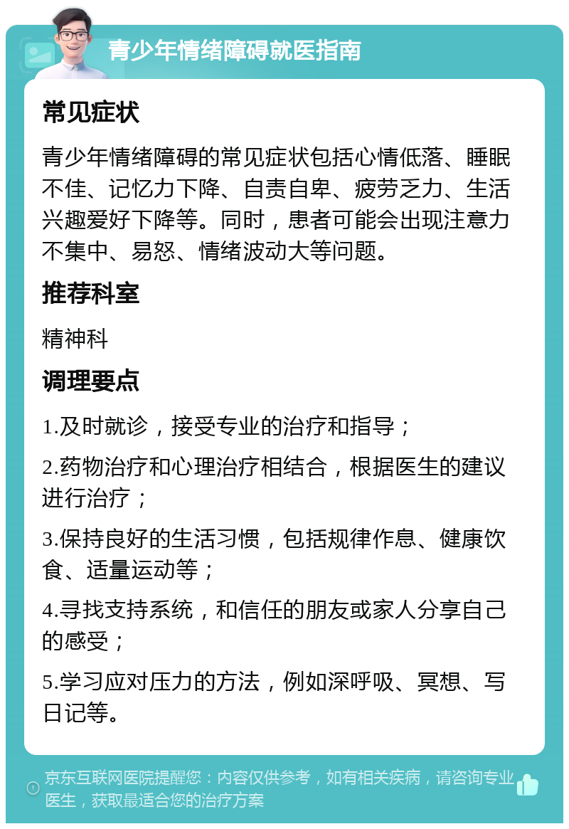 青少年情绪障碍就医指南 常见症状 青少年情绪障碍的常见症状包括心情低落、睡眠不佳、记忆力下降、自责自卑、疲劳乏力、生活兴趣爱好下降等。同时，患者可能会出现注意力不集中、易怒、情绪波动大等问题。 推荐科室 精神科 调理要点 1.及时就诊，接受专业的治疗和指导； 2.药物治疗和心理治疗相结合，根据医生的建议进行治疗； 3.保持良好的生活习惯，包括规律作息、健康饮食、适量运动等； 4.寻找支持系统，和信任的朋友或家人分享自己的感受； 5.学习应对压力的方法，例如深呼吸、冥想、写日记等。