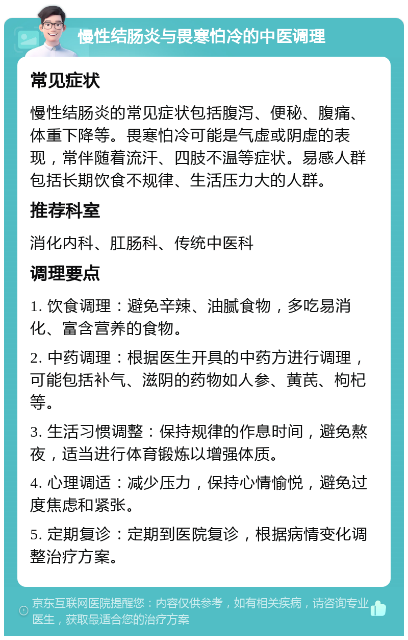 慢性结肠炎与畏寒怕冷的中医调理 常见症状 慢性结肠炎的常见症状包括腹泻、便秘、腹痛、体重下降等。畏寒怕冷可能是气虚或阴虚的表现，常伴随着流汗、四肢不温等症状。易感人群包括长期饮食不规律、生活压力大的人群。 推荐科室 消化内科、肛肠科、传统中医科 调理要点 1. 饮食调理：避免辛辣、油腻食物，多吃易消化、富含营养的食物。 2. 中药调理：根据医生开具的中药方进行调理，可能包括补气、滋阴的药物如人参、黄芪、枸杞等。 3. 生活习惯调整：保持规律的作息时间，避免熬夜，适当进行体育锻炼以增强体质。 4. 心理调适：减少压力，保持心情愉悦，避免过度焦虑和紧张。 5. 定期复诊：定期到医院复诊，根据病情变化调整治疗方案。