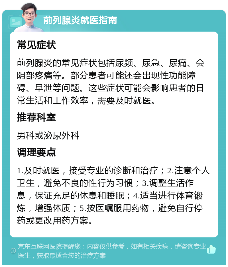 前列腺炎就医指南 常见症状 前列腺炎的常见症状包括尿频、尿急、尿痛、会阴部疼痛等。部分患者可能还会出现性功能障碍、早泄等问题。这些症状可能会影响患者的日常生活和工作效率，需要及时就医。 推荐科室 男科或泌尿外科 调理要点 1.及时就医，接受专业的诊断和治疗；2.注意个人卫生，避免不良的性行为习惯；3.调整生活作息，保证充足的休息和睡眠；4.适当进行体育锻炼，增强体质；5.按医嘱服用药物，避免自行停药或更改用药方案。