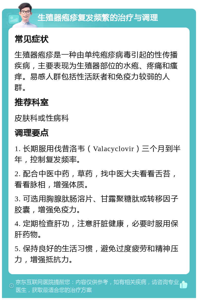 生殖器疱疹复发频繁的治疗与调理 常见症状 生殖器疱疹是一种由单纯疱疹病毒引起的性传播疾病，主要表现为生殖器部位的水疱、疼痛和瘙痒。易感人群包括性活跃者和免疫力较弱的人群。 推荐科室 皮肤科或性病科 调理要点 1. 长期服用伐昔洛韦（Valacyclovir）三个月到半年，控制复发频率。 2. 配合中医中药，草药，找中医大夫看看舌苔，看看脉相，增强体质。 3. 可选用胸腺肽肠溶片、甘露聚糖肽或转移因子胶囊，增强免疫力。 4. 定期检查肝功，注意肝脏健康，必要时服用保肝药物。 5. 保持良好的生活习惯，避免过度疲劳和精神压力，增强抵抗力。