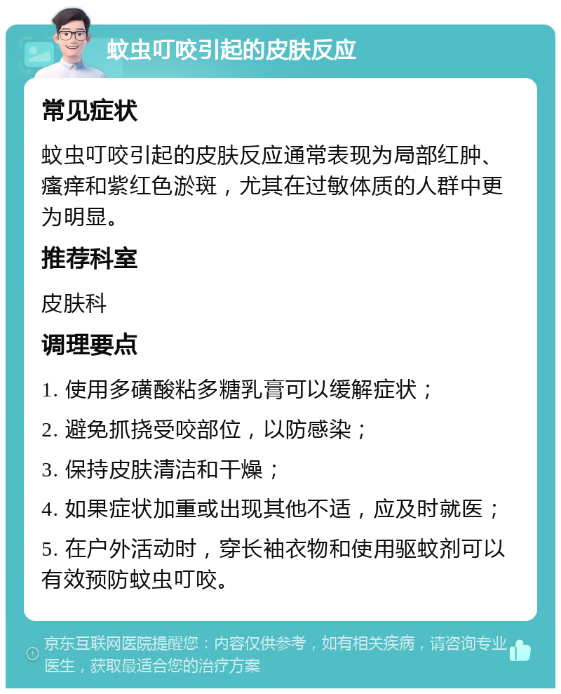 蚊虫叮咬引起的皮肤反应 常见症状 蚊虫叮咬引起的皮肤反应通常表现为局部红肿、瘙痒和紫红色淤斑，尤其在过敏体质的人群中更为明显。 推荐科室 皮肤科 调理要点 1. 使用多磺酸粘多糖乳膏可以缓解症状； 2. 避免抓挠受咬部位，以防感染； 3. 保持皮肤清洁和干燥； 4. 如果症状加重或出现其他不适，应及时就医； 5. 在户外活动时，穿长袖衣物和使用驱蚊剂可以有效预防蚊虫叮咬。