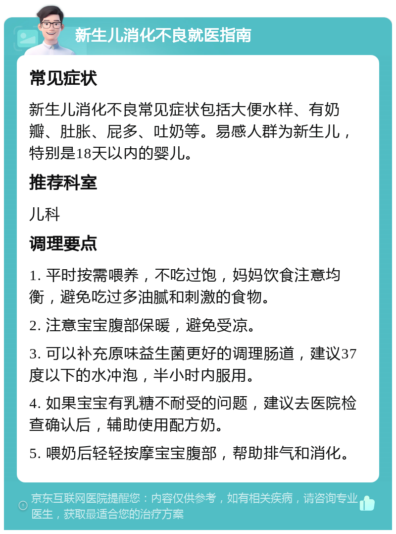 新生儿消化不良就医指南 常见症状 新生儿消化不良常见症状包括大便水样、有奶瓣、肚胀、屁多、吐奶等。易感人群为新生儿，特别是18天以内的婴儿。 推荐科室 儿科 调理要点 1. 平时按需喂养，不吃过饱，妈妈饮食注意均衡，避免吃过多油腻和刺激的食物。 2. 注意宝宝腹部保暖，避免受凉。 3. 可以补充原味益生菌更好的调理肠道，建议37度以下的水冲泡，半小时内服用。 4. 如果宝宝有乳糖不耐受的问题，建议去医院检查确认后，辅助使用配方奶。 5. 喂奶后轻轻按摩宝宝腹部，帮助排气和消化。