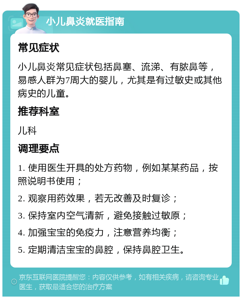 小儿鼻炎就医指南 常见症状 小儿鼻炎常见症状包括鼻塞、流涕、有脓鼻等，易感人群为7周大的婴儿，尤其是有过敏史或其他病史的儿童。 推荐科室 儿科 调理要点 1. 使用医生开具的处方药物，例如某某药品，按照说明书使用； 2. 观察用药效果，若无改善及时复诊； 3. 保持室内空气清新，避免接触过敏原； 4. 加强宝宝的免疫力，注意营养均衡； 5. 定期清洁宝宝的鼻腔，保持鼻腔卫生。