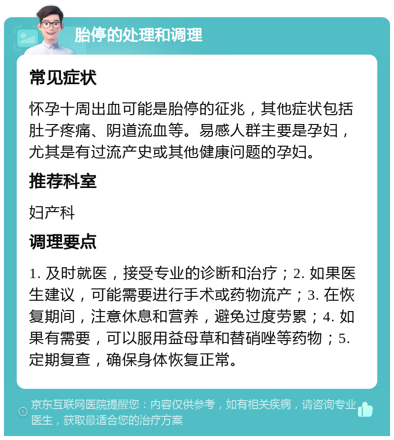 胎停的处理和调理 常见症状 怀孕十周出血可能是胎停的征兆，其他症状包括肚子疼痛、阴道流血等。易感人群主要是孕妇，尤其是有过流产史或其他健康问题的孕妇。 推荐科室 妇产科 调理要点 1. 及时就医，接受专业的诊断和治疗；2. 如果医生建议，可能需要进行手术或药物流产；3. 在恢复期间，注意休息和营养，避免过度劳累；4. 如果有需要，可以服用益母草和替硝唑等药物；5. 定期复查，确保身体恢复正常。