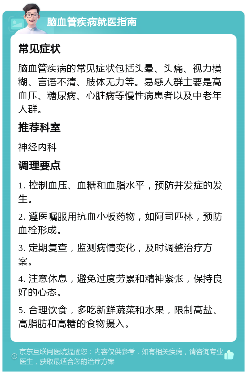 脑血管疾病就医指南 常见症状 脑血管疾病的常见症状包括头晕、头痛、视力模糊、言语不清、肢体无力等。易感人群主要是高血压、糖尿病、心脏病等慢性病患者以及中老年人群。 推荐科室 神经内科 调理要点 1. 控制血压、血糖和血脂水平，预防并发症的发生。 2. 遵医嘱服用抗血小板药物，如阿司匹林，预防血栓形成。 3. 定期复查，监测病情变化，及时调整治疗方案。 4. 注意休息，避免过度劳累和精神紧张，保持良好的心态。 5. 合理饮食，多吃新鲜蔬菜和水果，限制高盐、高脂肪和高糖的食物摄入。