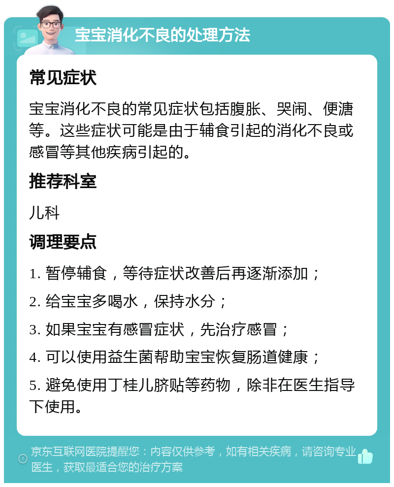 宝宝消化不良的处理方法 常见症状 宝宝消化不良的常见症状包括腹胀、哭闹、便溏等。这些症状可能是由于辅食引起的消化不良或感冒等其他疾病引起的。 推荐科室 儿科 调理要点 1. 暂停辅食，等待症状改善后再逐渐添加； 2. 给宝宝多喝水，保持水分； 3. 如果宝宝有感冒症状，先治疗感冒； 4. 可以使用益生菌帮助宝宝恢复肠道健康； 5. 避免使用丁桂儿脐贴等药物，除非在医生指导下使用。