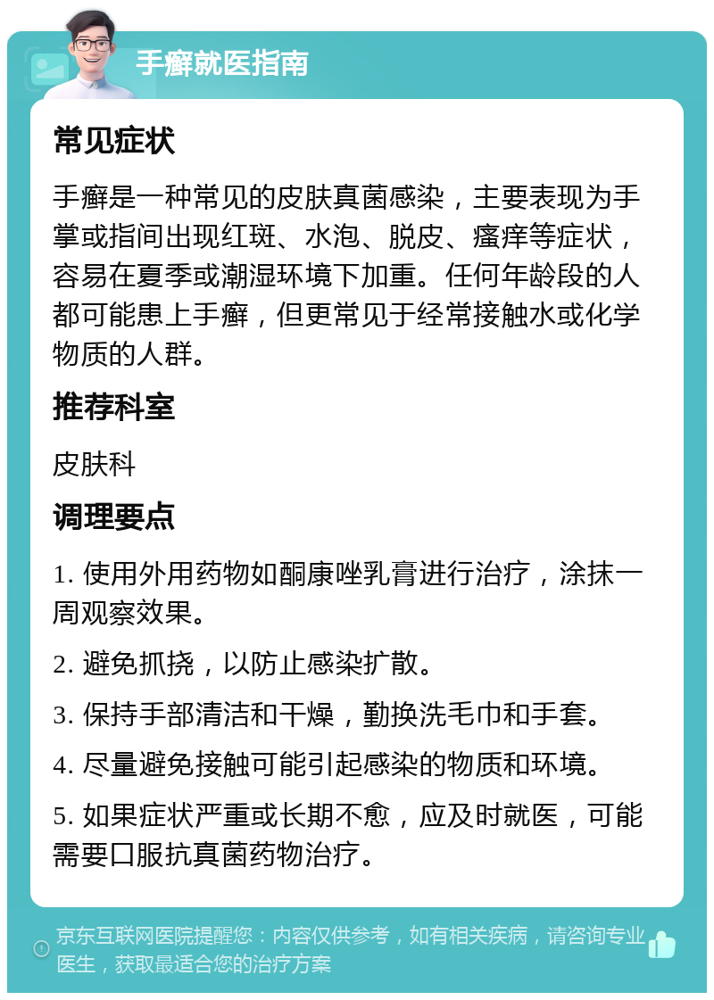 手癣就医指南 常见症状 手癣是一种常见的皮肤真菌感染，主要表现为手掌或指间出现红斑、水泡、脱皮、瘙痒等症状，容易在夏季或潮湿环境下加重。任何年龄段的人都可能患上手癣，但更常见于经常接触水或化学物质的人群。 推荐科室 皮肤科 调理要点 1. 使用外用药物如酮康唑乳膏进行治疗，涂抹一周观察效果。 2. 避免抓挠，以防止感染扩散。 3. 保持手部清洁和干燥，勤换洗毛巾和手套。 4. 尽量避免接触可能引起感染的物质和环境。 5. 如果症状严重或长期不愈，应及时就医，可能需要口服抗真菌药物治疗。