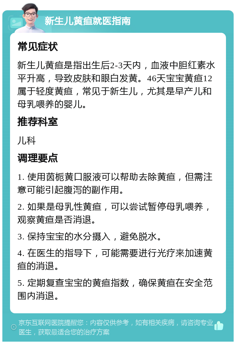 新生儿黄疸就医指南 常见症状 新生儿黄疸是指出生后2-3天内，血液中胆红素水平升高，导致皮肤和眼白发黄。46天宝宝黄疸12属于轻度黄疸，常见于新生儿，尤其是早产儿和母乳喂养的婴儿。 推荐科室 儿科 调理要点 1. 使用茵栀黄口服液可以帮助去除黄疸，但需注意可能引起腹泻的副作用。 2. 如果是母乳性黄疸，可以尝试暂停母乳喂养，观察黄疸是否消退。 3. 保持宝宝的水分摄入，避免脱水。 4. 在医生的指导下，可能需要进行光疗来加速黄疸的消退。 5. 定期复查宝宝的黄疸指数，确保黄疸在安全范围内消退。