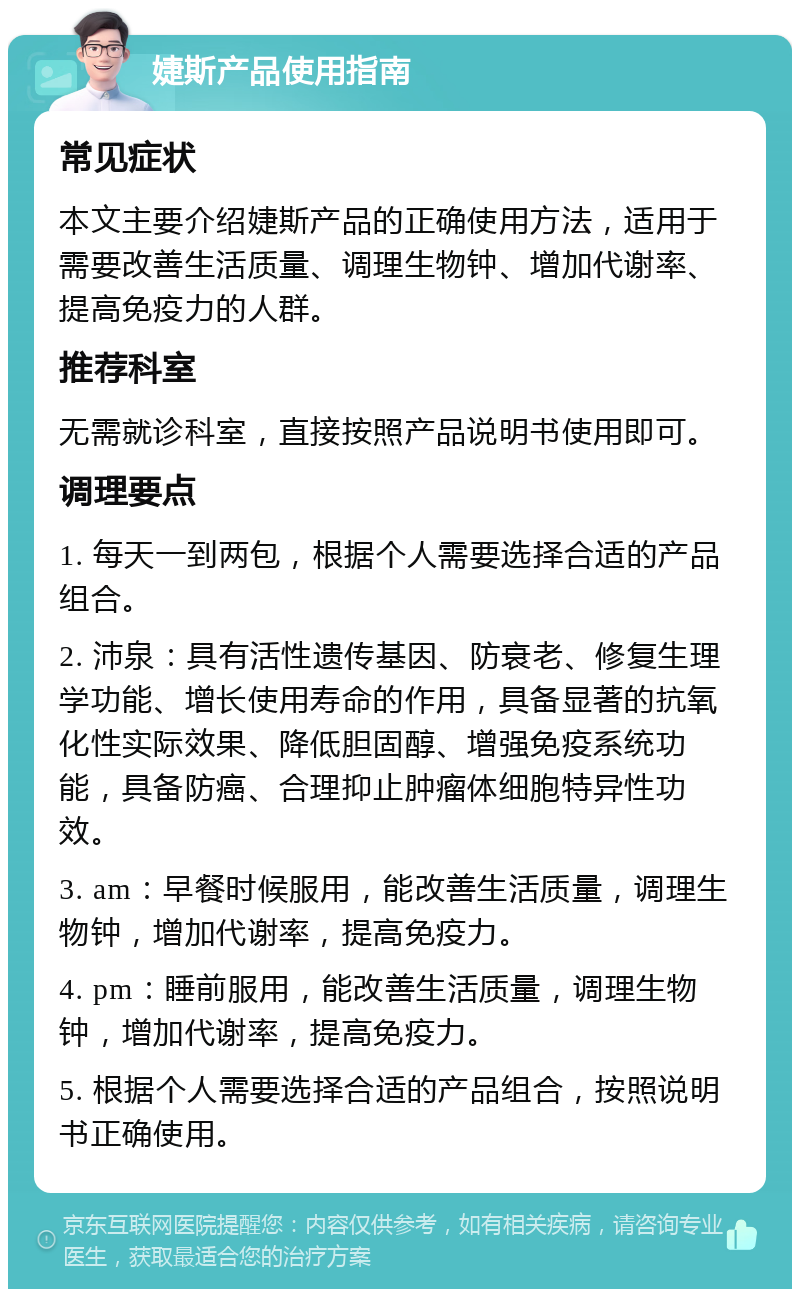 婕斯产品使用指南 常见症状 本文主要介绍婕斯产品的正确使用方法，适用于需要改善生活质量、调理生物钟、增加代谢率、提高免疫力的人群。 推荐科室 无需就诊科室，直接按照产品说明书使用即可。 调理要点 1. 每天一到两包，根据个人需要选择合适的产品组合。 2. 沛泉：具有活性遗传基因、防衰老、修复生理学功能、增长使用寿命的作用，具备显著的抗氧化性实际效果、降低胆固醇、增强免疫系统功能，具备防癌、合理抑止肿瘤体细胞特异性功效。 3. am：早餐时候服用，能改善生活质量，调理生物钟，增加代谢率，提高免疫力。 4. pm：睡前服用，能改善生活质量，调理生物钟，增加代谢率，提高免疫力。 5. 根据个人需要选择合适的产品组合，按照说明书正确使用。