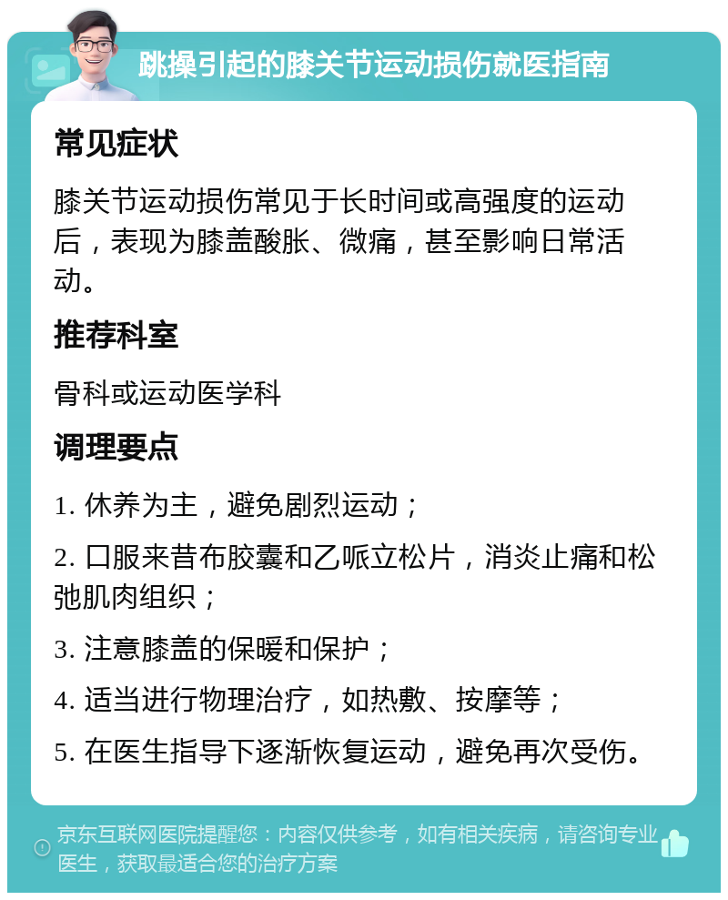 跳操引起的膝关节运动损伤就医指南 常见症状 膝关节运动损伤常见于长时间或高强度的运动后，表现为膝盖酸胀、微痛，甚至影响日常活动。 推荐科室 骨科或运动医学科 调理要点 1. 休养为主，避免剧烈运动； 2. 口服来昔布胶囊和乙哌立松片，消炎止痛和松弛肌肉组织； 3. 注意膝盖的保暖和保护； 4. 适当进行物理治疗，如热敷、按摩等； 5. 在医生指导下逐渐恢复运动，避免再次受伤。