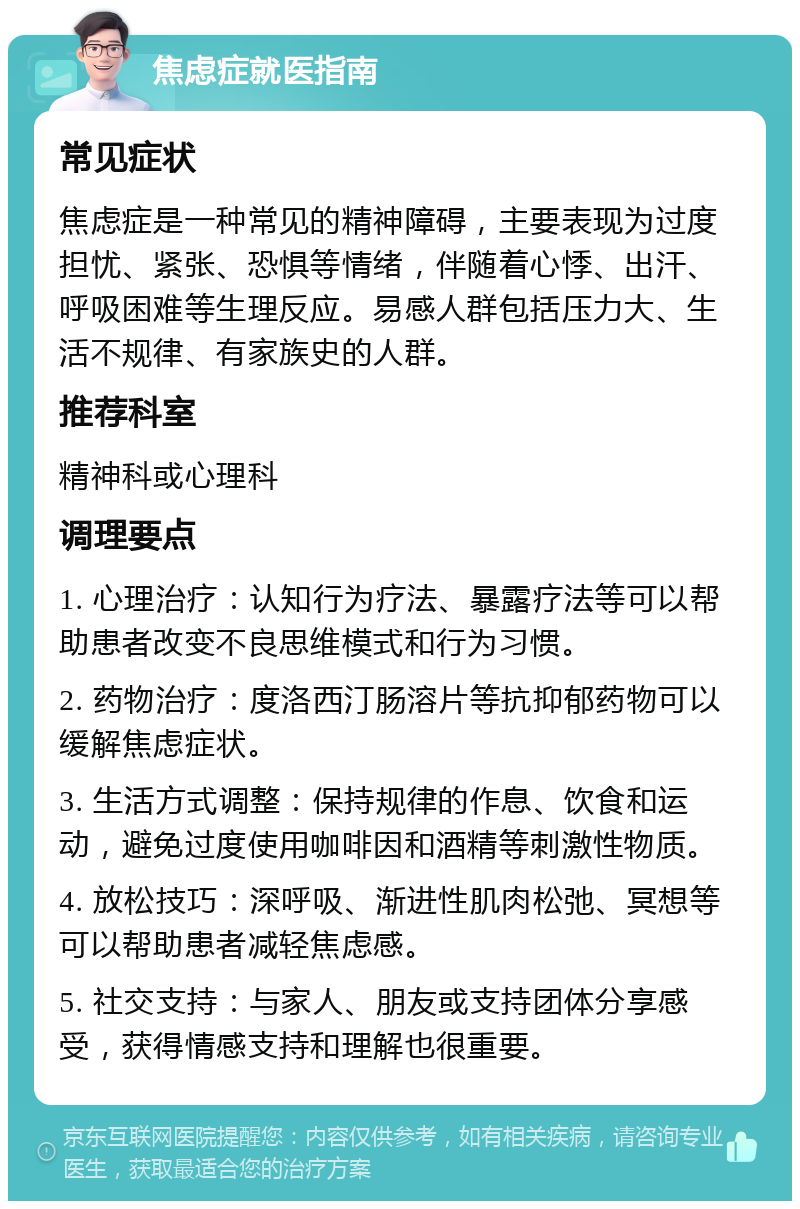 焦虑症就医指南 常见症状 焦虑症是一种常见的精神障碍，主要表现为过度担忧、紧张、恐惧等情绪，伴随着心悸、出汗、呼吸困难等生理反应。易感人群包括压力大、生活不规律、有家族史的人群。 推荐科室 精神科或心理科 调理要点 1. 心理治疗：认知行为疗法、暴露疗法等可以帮助患者改变不良思维模式和行为习惯。 2. 药物治疗：度洛西汀肠溶片等抗抑郁药物可以缓解焦虑症状。 3. 生活方式调整：保持规律的作息、饮食和运动，避免过度使用咖啡因和酒精等刺激性物质。 4. 放松技巧：深呼吸、渐进性肌肉松弛、冥想等可以帮助患者减轻焦虑感。 5. 社交支持：与家人、朋友或支持团体分享感受，获得情感支持和理解也很重要。