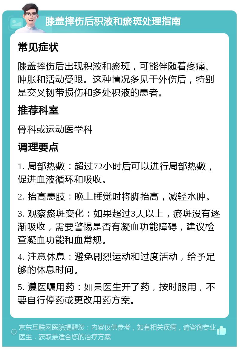 膝盖摔伤后积液和瘀斑处理指南 常见症状 膝盖摔伤后出现积液和瘀斑，可能伴随着疼痛、肿胀和活动受限。这种情况多见于外伤后，特别是交叉韧带损伤和多处积液的患者。 推荐科室 骨科或运动医学科 调理要点 1. 局部热敷：超过72小时后可以进行局部热敷，促进血液循环和吸收。 2. 抬高患肢：晚上睡觉时将脚抬高，减轻水肿。 3. 观察瘀斑变化：如果超过3天以上，瘀斑没有逐渐吸收，需要警惕是否有凝血功能障碍，建议检查凝血功能和血常规。 4. 注意休息：避免剧烈运动和过度活动，给予足够的休息时间。 5. 遵医嘱用药：如果医生开了药，按时服用，不要自行停药或更改用药方案。