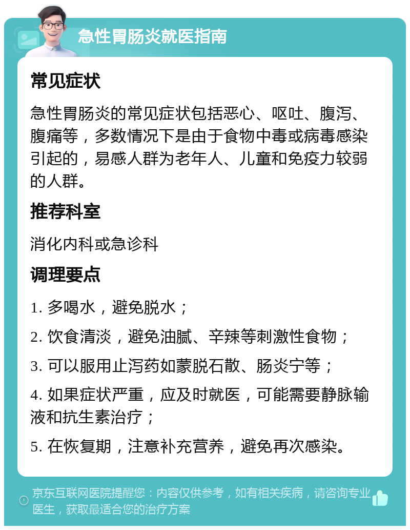 急性胃肠炎就医指南 常见症状 急性胃肠炎的常见症状包括恶心、呕吐、腹泻、腹痛等，多数情况下是由于食物中毒或病毒感染引起的，易感人群为老年人、儿童和免疫力较弱的人群。 推荐科室 消化内科或急诊科 调理要点 1. 多喝水，避免脱水； 2. 饮食清淡，避免油腻、辛辣等刺激性食物； 3. 可以服用止泻药如蒙脱石散、肠炎宁等； 4. 如果症状严重，应及时就医，可能需要静脉输液和抗生素治疗； 5. 在恢复期，注意补充营养，避免再次感染。