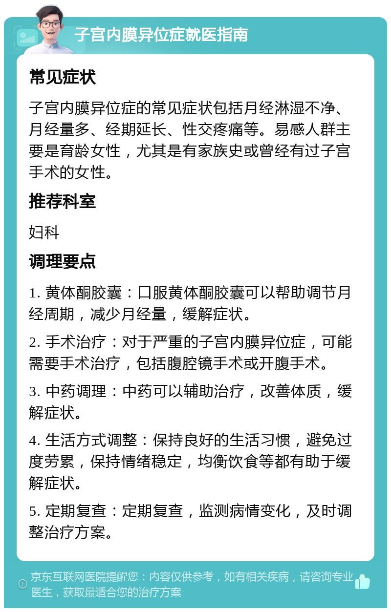 子宫内膜异位症就医指南 常见症状 子宫内膜异位症的常见症状包括月经淋湿不净、月经量多、经期延长、性交疼痛等。易感人群主要是育龄女性，尤其是有家族史或曾经有过子宫手术的女性。 推荐科室 妇科 调理要点 1. 黄体酮胶囊：口服黄体酮胶囊可以帮助调节月经周期，减少月经量，缓解症状。 2. 手术治疗：对于严重的子宫内膜异位症，可能需要手术治疗，包括腹腔镜手术或开腹手术。 3. 中药调理：中药可以辅助治疗，改善体质，缓解症状。 4. 生活方式调整：保持良好的生活习惯，避免过度劳累，保持情绪稳定，均衡饮食等都有助于缓解症状。 5. 定期复查：定期复查，监测病情变化，及时调整治疗方案。