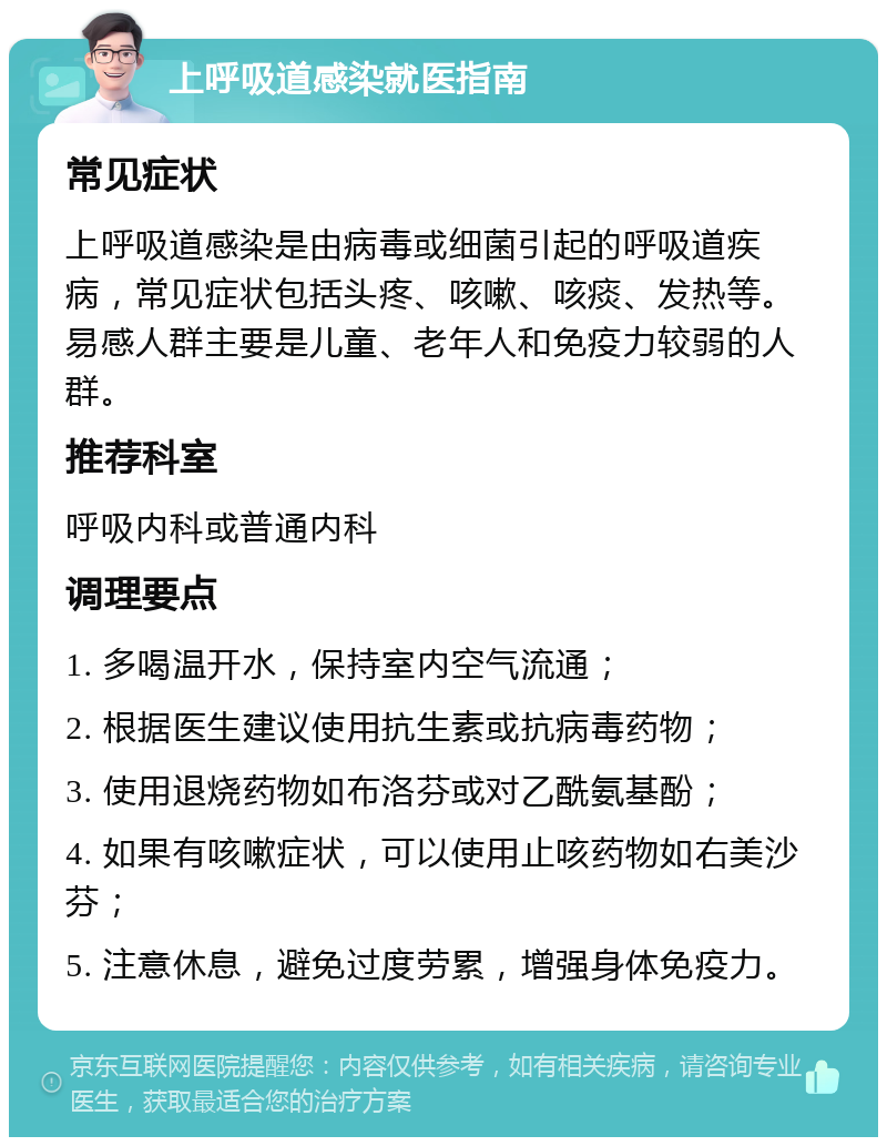 上呼吸道感染就医指南 常见症状 上呼吸道感染是由病毒或细菌引起的呼吸道疾病，常见症状包括头疼、咳嗽、咳痰、发热等。易感人群主要是儿童、老年人和免疫力较弱的人群。 推荐科室 呼吸内科或普通内科 调理要点 1. 多喝温开水，保持室内空气流通； 2. 根据医生建议使用抗生素或抗病毒药物； 3. 使用退烧药物如布洛芬或对乙酰氨基酚； 4. 如果有咳嗽症状，可以使用止咳药物如右美沙芬； 5. 注意休息，避免过度劳累，增强身体免疫力。