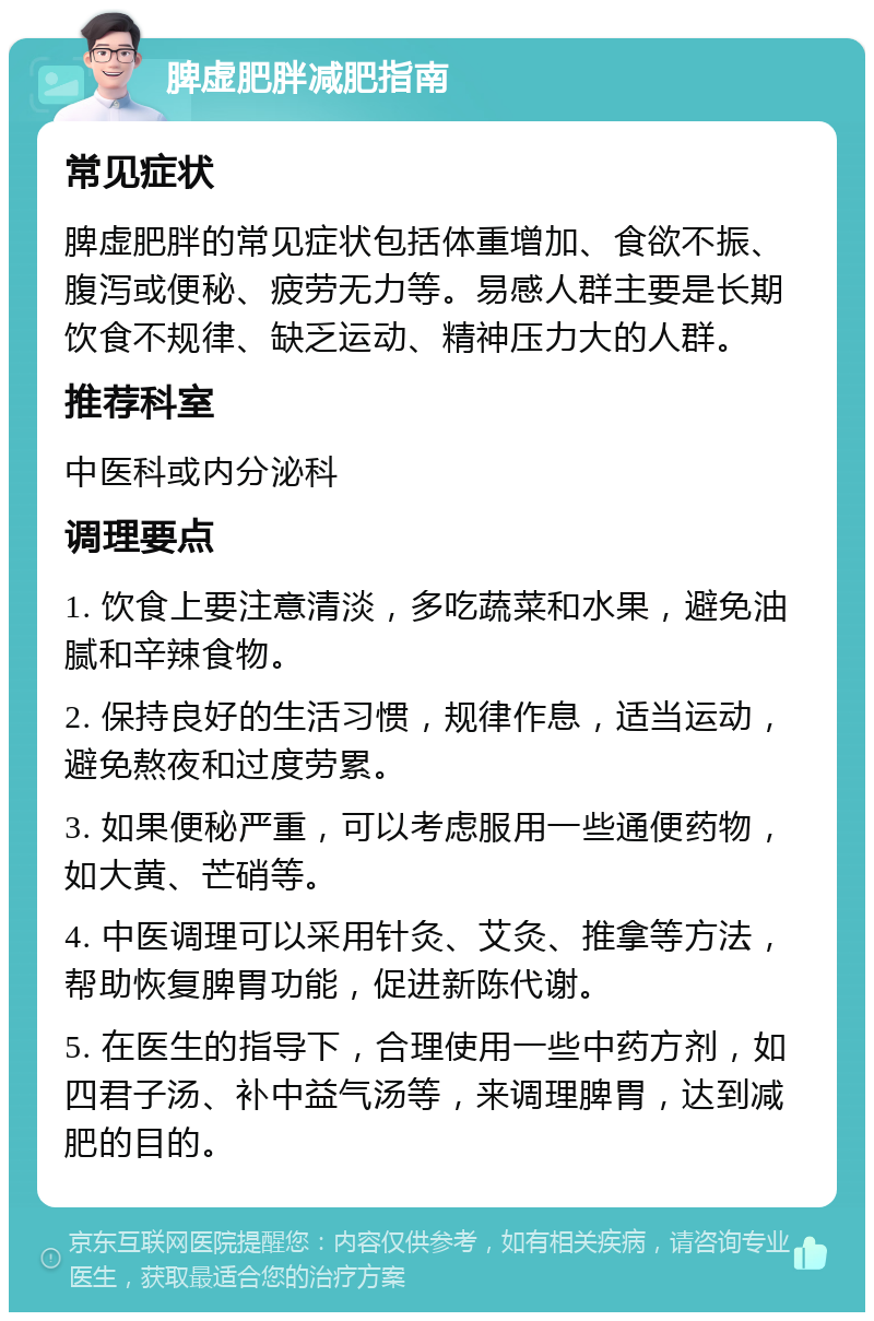 脾虚肥胖减肥指南 常见症状 脾虚肥胖的常见症状包括体重增加、食欲不振、腹泻或便秘、疲劳无力等。易感人群主要是长期饮食不规律、缺乏运动、精神压力大的人群。 推荐科室 中医科或内分泌科 调理要点 1. 饮食上要注意清淡，多吃蔬菜和水果，避免油腻和辛辣食物。 2. 保持良好的生活习惯，规律作息，适当运动，避免熬夜和过度劳累。 3. 如果便秘严重，可以考虑服用一些通便药物，如大黄、芒硝等。 4. 中医调理可以采用针灸、艾灸、推拿等方法，帮助恢复脾胃功能，促进新陈代谢。 5. 在医生的指导下，合理使用一些中药方剂，如四君子汤、补中益气汤等，来调理脾胃，达到减肥的目的。