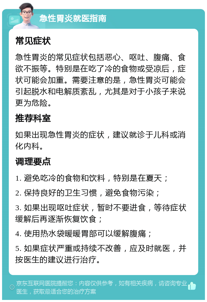 急性胃炎就医指南 常见症状 急性胃炎的常见症状包括恶心、呕吐、腹痛、食欲不振等。特别是在吃了冷的食物或受凉后，症状可能会加重。需要注意的是，急性胃炎可能会引起脱水和电解质紊乱，尤其是对于小孩子来说更为危险。 推荐科室 如果出现急性胃炎的症状，建议就诊于儿科或消化内科。 调理要点 1. 避免吃冷的食物和饮料，特别是在夏天； 2. 保持良好的卫生习惯，避免食物污染； 3. 如果出现呕吐症状，暂时不要进食，等待症状缓解后再逐渐恢复饮食； 4. 使用热水袋暖暖胃部可以缓解腹痛； 5. 如果症状严重或持续不改善，应及时就医，并按医生的建议进行治疗。