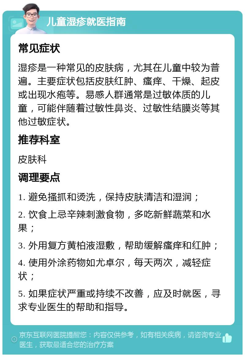 儿童湿疹就医指南 常见症状 湿疹是一种常见的皮肤病，尤其在儿童中较为普遍。主要症状包括皮肤红肿、瘙痒、干燥、起皮或出现水疱等。易感人群通常是过敏体质的儿童，可能伴随着过敏性鼻炎、过敏性结膜炎等其他过敏症状。 推荐科室 皮肤科 调理要点 1. 避免搔抓和烫洗，保持皮肤清洁和湿润； 2. 饮食上忌辛辣刺激食物，多吃新鲜蔬菜和水果； 3. 外用复方黄柏液湿敷，帮助缓解瘙痒和红肿； 4. 使用外涂药物如尤卓尔，每天两次，减轻症状； 5. 如果症状严重或持续不改善，应及时就医，寻求专业医生的帮助和指导。