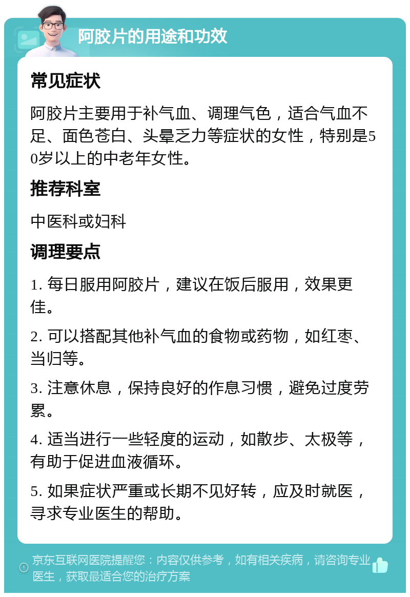 阿胶片的用途和功效 常见症状 阿胶片主要用于补气血、调理气色，适合气血不足、面色苍白、头晕乏力等症状的女性，特别是50岁以上的中老年女性。 推荐科室 中医科或妇科 调理要点 1. 每日服用阿胶片，建议在饭后服用，效果更佳。 2. 可以搭配其他补气血的食物或药物，如红枣、当归等。 3. 注意休息，保持良好的作息习惯，避免过度劳累。 4. 适当进行一些轻度的运动，如散步、太极等，有助于促进血液循环。 5. 如果症状严重或长期不见好转，应及时就医，寻求专业医生的帮助。