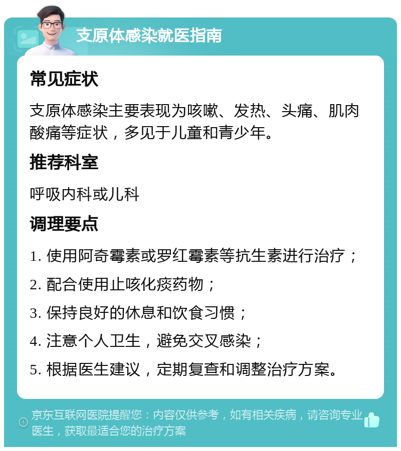 支原体感染就医指南 常见症状 支原体感染主要表现为咳嗽、发热、头痛、肌肉酸痛等症状，多见于儿童和青少年。 推荐科室 呼吸内科或儿科 调理要点 1. 使用阿奇霉素或罗红霉素等抗生素进行治疗； 2. 配合使用止咳化痰药物； 3. 保持良好的休息和饮食习惯； 4. 注意个人卫生，避免交叉感染； 5. 根据医生建议，定期复查和调整治疗方案。