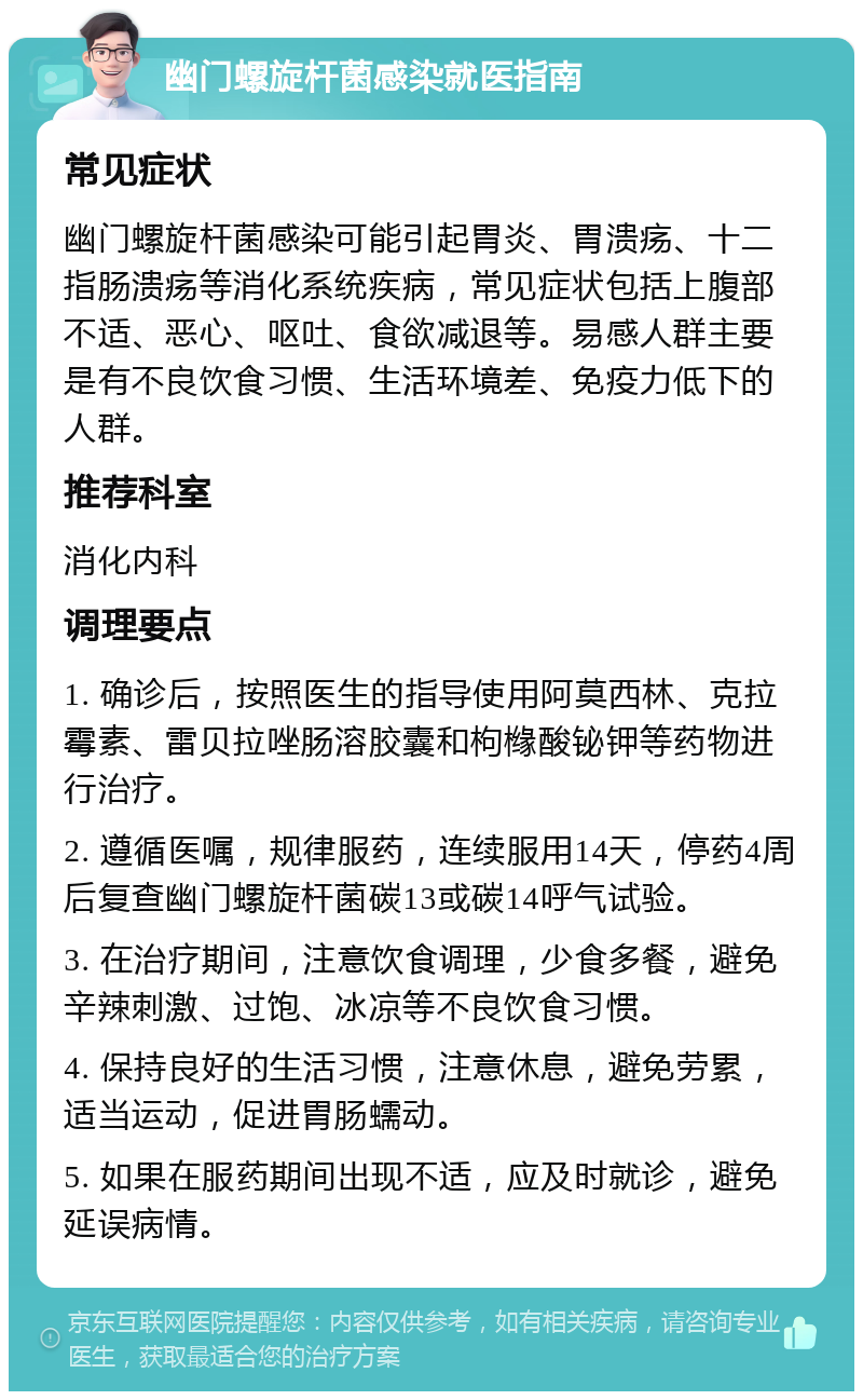 幽门螺旋杆菌感染就医指南 常见症状 幽门螺旋杆菌感染可能引起胃炎、胃溃疡、十二指肠溃疡等消化系统疾病，常见症状包括上腹部不适、恶心、呕吐、食欲减退等。易感人群主要是有不良饮食习惯、生活环境差、免疫力低下的人群。 推荐科室 消化内科 调理要点 1. 确诊后，按照医生的指导使用阿莫西林、克拉霉素、雷贝拉唑肠溶胶囊和枸橼酸铋钾等药物进行治疗。 2. 遵循医嘱，规律服药，连续服用14天，停药4周后复查幽门螺旋杆菌碳13或碳14呼气试验。 3. 在治疗期间，注意饮食调理，少食多餐，避免辛辣刺激、过饱、冰凉等不良饮食习惯。 4. 保持良好的生活习惯，注意休息，避免劳累，适当运动，促进胃肠蠕动。 5. 如果在服药期间出现不适，应及时就诊，避免延误病情。