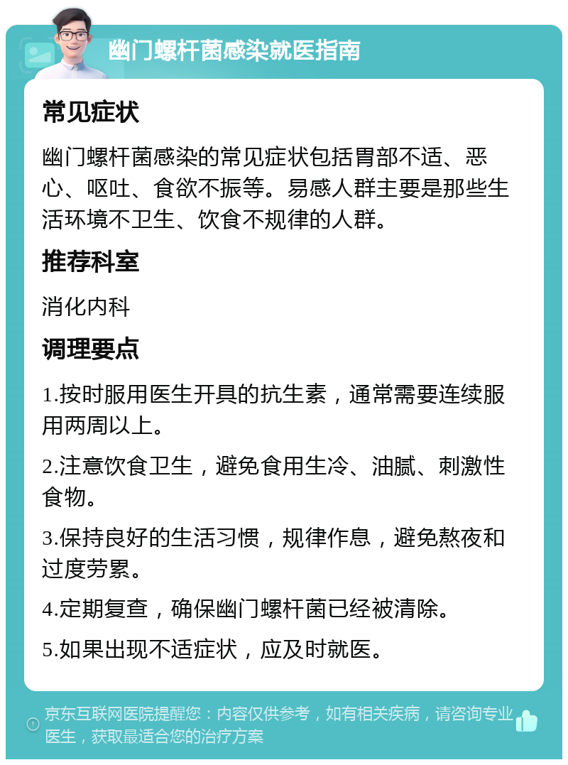 幽门螺杆菌感染就医指南 常见症状 幽门螺杆菌感染的常见症状包括胃部不适、恶心、呕吐、食欲不振等。易感人群主要是那些生活环境不卫生、饮食不规律的人群。 推荐科室 消化内科 调理要点 1.按时服用医生开具的抗生素，通常需要连续服用两周以上。 2.注意饮食卫生，避免食用生冷、油腻、刺激性食物。 3.保持良好的生活习惯，规律作息，避免熬夜和过度劳累。 4.定期复查，确保幽门螺杆菌已经被清除。 5.如果出现不适症状，应及时就医。