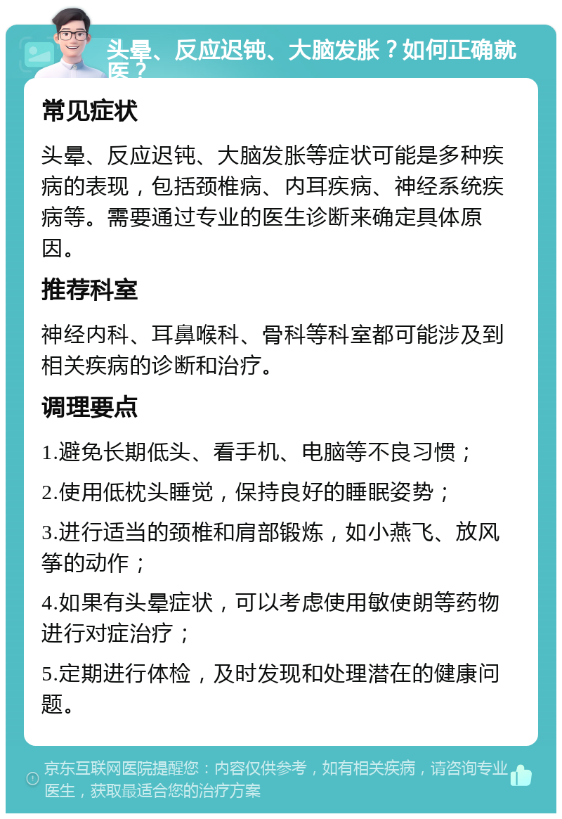 头晕、反应迟钝、大脑发胀？如何正确就医？ 常见症状 头晕、反应迟钝、大脑发胀等症状可能是多种疾病的表现，包括颈椎病、内耳疾病、神经系统疾病等。需要通过专业的医生诊断来确定具体原因。 推荐科室 神经内科、耳鼻喉科、骨科等科室都可能涉及到相关疾病的诊断和治疗。 调理要点 1.避免长期低头、看手机、电脑等不良习惯； 2.使用低枕头睡觉，保持良好的睡眠姿势； 3.进行适当的颈椎和肩部锻炼，如小燕飞、放风筝的动作； 4.如果有头晕症状，可以考虑使用敏使朗等药物进行对症治疗； 5.定期进行体检，及时发现和处理潜在的健康问题。