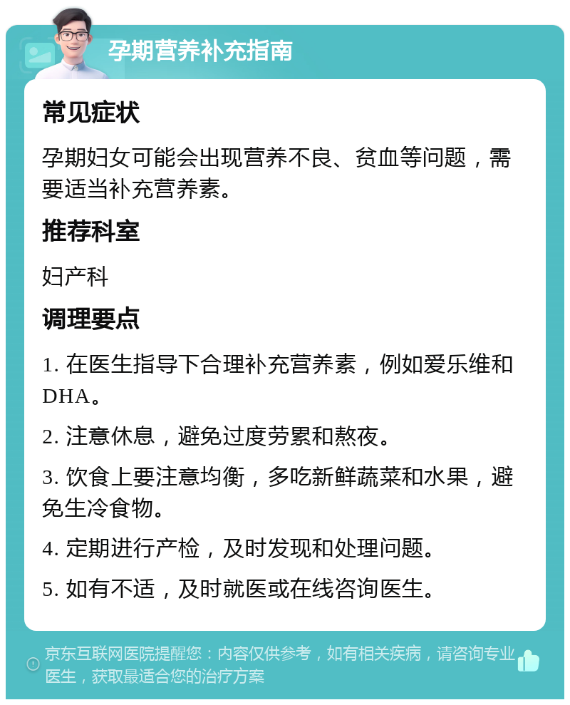 孕期营养补充指南 常见症状 孕期妇女可能会出现营养不良、贫血等问题，需要适当补充营养素。 推荐科室 妇产科 调理要点 1. 在医生指导下合理补充营养素，例如爱乐维和DHA。 2. 注意休息，避免过度劳累和熬夜。 3. 饮食上要注意均衡，多吃新鲜蔬菜和水果，避免生冷食物。 4. 定期进行产检，及时发现和处理问题。 5. 如有不适，及时就医或在线咨询医生。