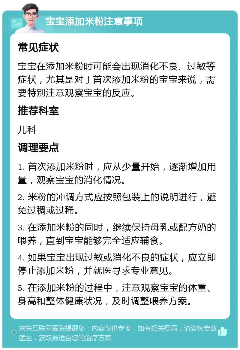 宝宝添加米粉注意事项 常见症状 宝宝在添加米粉时可能会出现消化不良、过敏等症状，尤其是对于首次添加米粉的宝宝来说，需要特别注意观察宝宝的反应。 推荐科室 儿科 调理要点 1. 首次添加米粉时，应从少量开始，逐渐增加用量，观察宝宝的消化情况。 2. 米粉的冲调方式应按照包装上的说明进行，避免过稠或过稀。 3. 在添加米粉的同时，继续保持母乳或配方奶的喂养，直到宝宝能够完全适应辅食。 4. 如果宝宝出现过敏或消化不良的症状，应立即停止添加米粉，并就医寻求专业意见。 5. 在添加米粉的过程中，注意观察宝宝的体重、身高和整体健康状况，及时调整喂养方案。