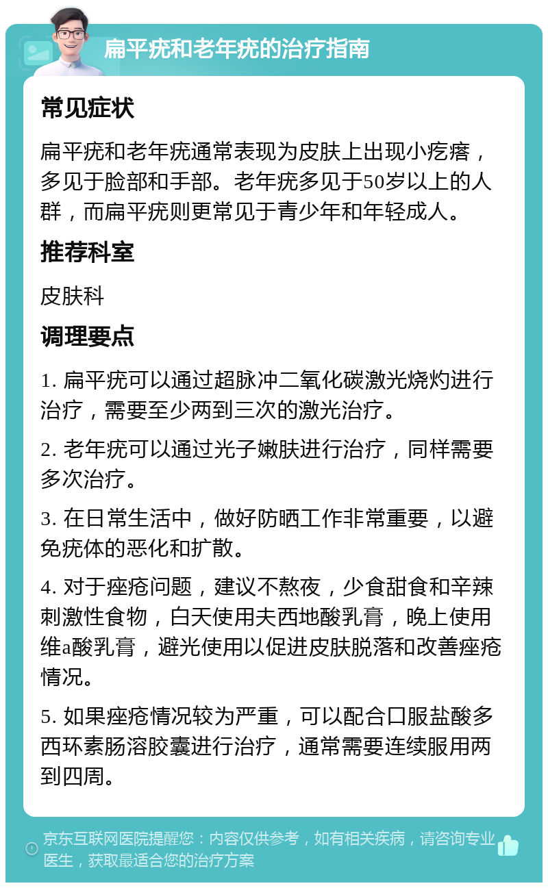 扁平疣和老年疣的治疗指南 常见症状 扁平疣和老年疣通常表现为皮肤上出现小疙瘩，多见于脸部和手部。老年疣多见于50岁以上的人群，而扁平疣则更常见于青少年和年轻成人。 推荐科室 皮肤科 调理要点 1. 扁平疣可以通过超脉冲二氧化碳激光烧灼进行治疗，需要至少两到三次的激光治疗。 2. 老年疣可以通过光子嫩肤进行治疗，同样需要多次治疗。 3. 在日常生活中，做好防晒工作非常重要，以避免疣体的恶化和扩散。 4. 对于痤疮问题，建议不熬夜，少食甜食和辛辣刺激性食物，白天使用夫西地酸乳膏，晚上使用维a酸乳膏，避光使用以促进皮肤脱落和改善痤疮情况。 5. 如果痤疮情况较为严重，可以配合口服盐酸多西环素肠溶胶囊进行治疗，通常需要连续服用两到四周。