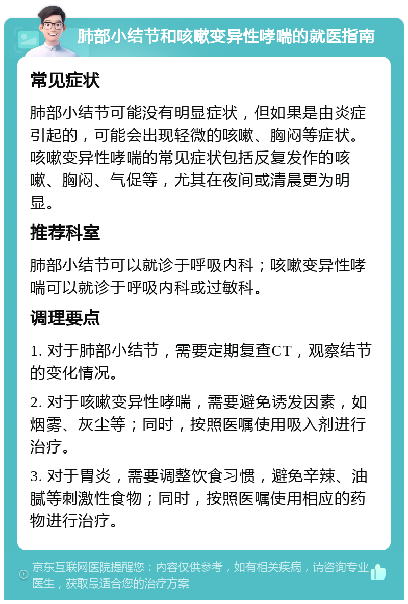 肺部小结节和咳嗽变异性哮喘的就医指南 常见症状 肺部小结节可能没有明显症状，但如果是由炎症引起的，可能会出现轻微的咳嗽、胸闷等症状。咳嗽变异性哮喘的常见症状包括反复发作的咳嗽、胸闷、气促等，尤其在夜间或清晨更为明显。 推荐科室 肺部小结节可以就诊于呼吸内科；咳嗽变异性哮喘可以就诊于呼吸内科或过敏科。 调理要点 1. 对于肺部小结节，需要定期复查CT，观察结节的变化情况。 2. 对于咳嗽变异性哮喘，需要避免诱发因素，如烟雾、灰尘等；同时，按照医嘱使用吸入剂进行治疗。 3. 对于胃炎，需要调整饮食习惯，避免辛辣、油腻等刺激性食物；同时，按照医嘱使用相应的药物进行治疗。