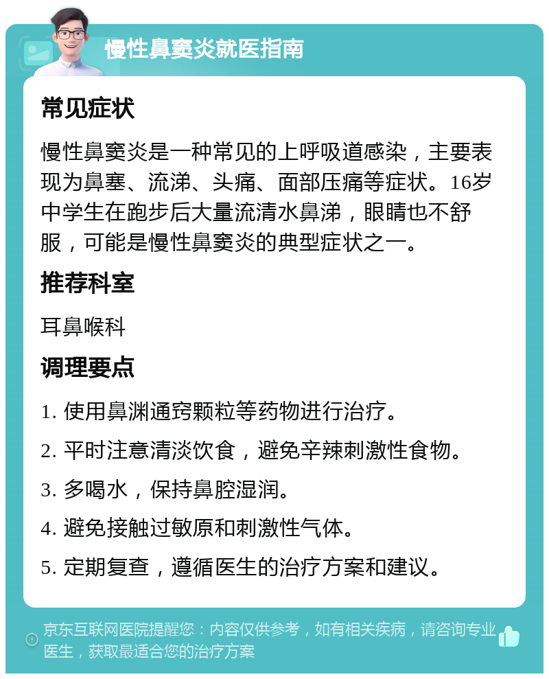 慢性鼻窦炎就医指南 常见症状 慢性鼻窦炎是一种常见的上呼吸道感染，主要表现为鼻塞、流涕、头痛、面部压痛等症状。16岁中学生在跑步后大量流清水鼻涕，眼睛也不舒服，可能是慢性鼻窦炎的典型症状之一。 推荐科室 耳鼻喉科 调理要点 1. 使用鼻渊通窍颗粒等药物进行治疗。 2. 平时注意清淡饮食，避免辛辣刺激性食物。 3. 多喝水，保持鼻腔湿润。 4. 避免接触过敏原和刺激性气体。 5. 定期复查，遵循医生的治疗方案和建议。