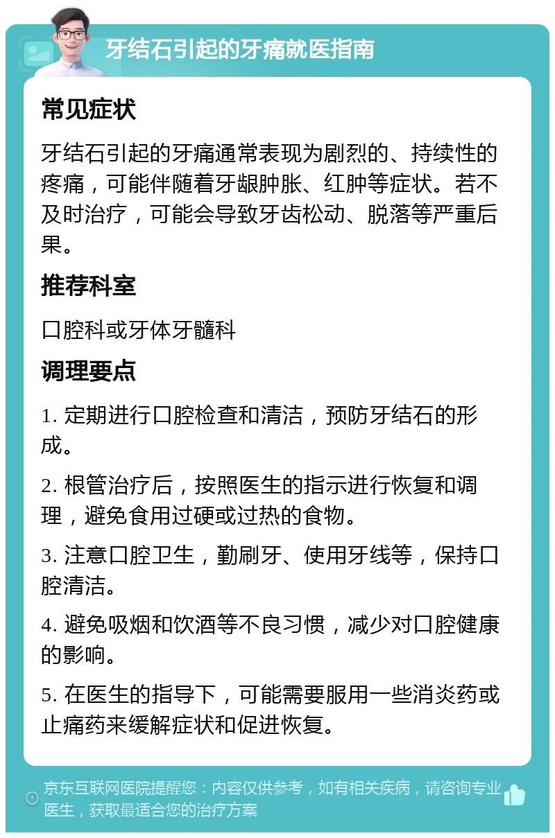 牙结石引起的牙痛就医指南 常见症状 牙结石引起的牙痛通常表现为剧烈的、持续性的疼痛，可能伴随着牙龈肿胀、红肿等症状。若不及时治疗，可能会导致牙齿松动、脱落等严重后果。 推荐科室 口腔科或牙体牙髓科 调理要点 1. 定期进行口腔检查和清洁，预防牙结石的形成。 2. 根管治疗后，按照医生的指示进行恢复和调理，避免食用过硬或过热的食物。 3. 注意口腔卫生，勤刷牙、使用牙线等，保持口腔清洁。 4. 避免吸烟和饮酒等不良习惯，减少对口腔健康的影响。 5. 在医生的指导下，可能需要服用一些消炎药或止痛药来缓解症状和促进恢复。