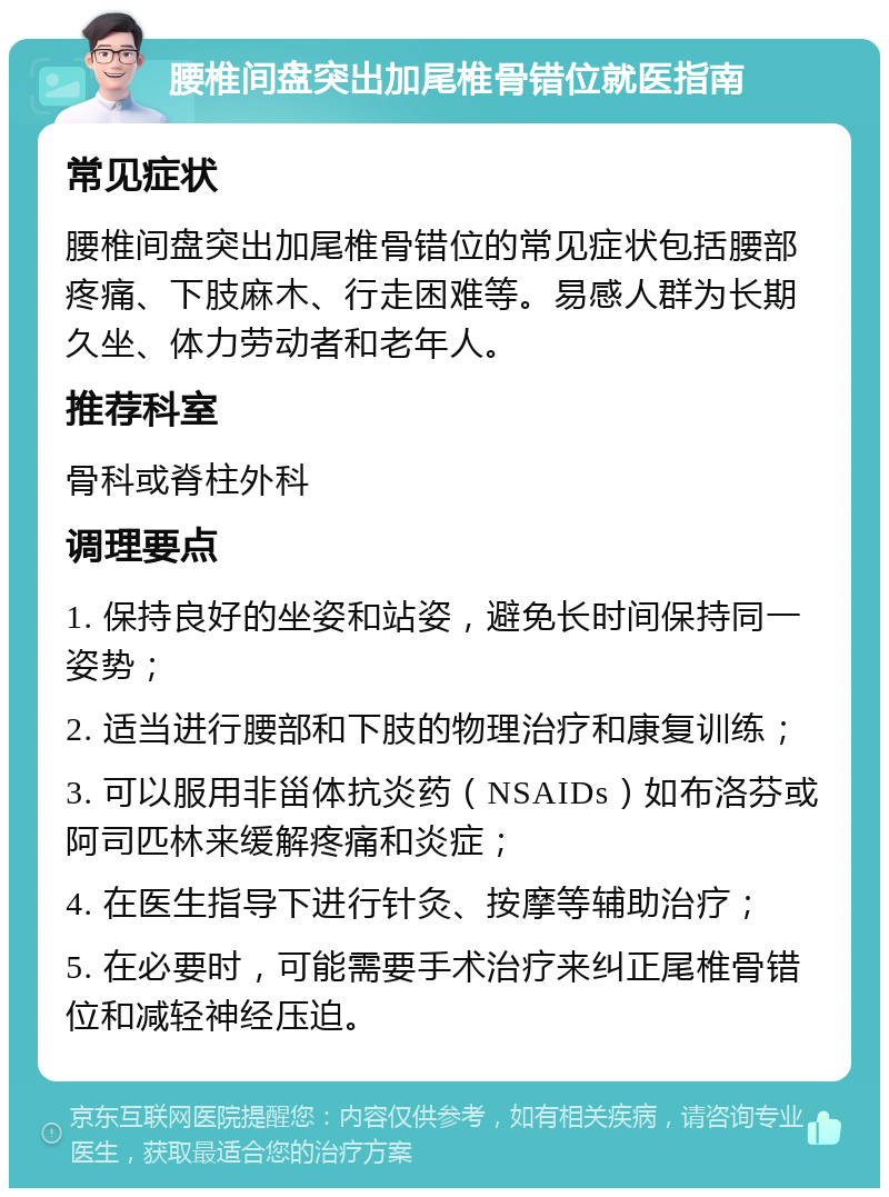 腰椎间盘突出加尾椎骨错位就医指南 常见症状 腰椎间盘突出加尾椎骨错位的常见症状包括腰部疼痛、下肢麻木、行走困难等。易感人群为长期久坐、体力劳动者和老年人。 推荐科室 骨科或脊柱外科 调理要点 1. 保持良好的坐姿和站姿，避免长时间保持同一姿势； 2. 适当进行腰部和下肢的物理治疗和康复训练； 3. 可以服用非甾体抗炎药（NSAIDs）如布洛芬或阿司匹林来缓解疼痛和炎症； 4. 在医生指导下进行针灸、按摩等辅助治疗； 5. 在必要时，可能需要手术治疗来纠正尾椎骨错位和减轻神经压迫。