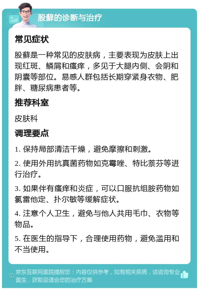 股藓的诊断与治疗 常见症状 股藓是一种常见的皮肤病，主要表现为皮肤上出现红斑、鳞屑和瘙痒，多见于大腿内侧、会阴和阴囊等部位。易感人群包括长期穿紧身衣物、肥胖、糖尿病患者等。 推荐科室 皮肤科 调理要点 1. 保持局部清洁干燥，避免摩擦和刺激。 2. 使用外用抗真菌药物如克霉唑、特比萘芬等进行治疗。 3. 如果伴有瘙痒和炎症，可以口服抗组胺药物如氯雷他定、扑尔敏等缓解症状。 4. 注意个人卫生，避免与他人共用毛巾、衣物等物品。 5. 在医生的指导下，合理使用药物，避免滥用和不当使用。