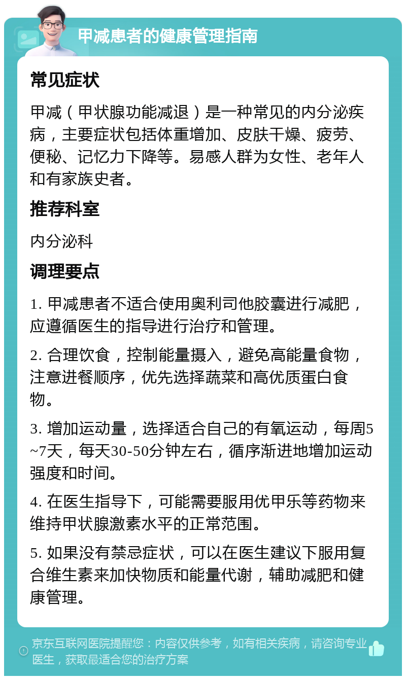 甲减患者的健康管理指南 常见症状 甲减（甲状腺功能减退）是一种常见的内分泌疾病，主要症状包括体重增加、皮肤干燥、疲劳、便秘、记忆力下降等。易感人群为女性、老年人和有家族史者。 推荐科室 内分泌科 调理要点 1. 甲减患者不适合使用奥利司他胶囊进行减肥，应遵循医生的指导进行治疗和管理。 2. 合理饮食，控制能量摄入，避免高能量食物，注意进餐顺序，优先选择蔬菜和高优质蛋白食物。 3. 增加运动量，选择适合自己的有氧运动，每周5~7天，每天30-50分钟左右，循序渐进地增加运动强度和时间。 4. 在医生指导下，可能需要服用优甲乐等药物来维持甲状腺激素水平的正常范围。 5. 如果没有禁忌症状，可以在医生建议下服用复合维生素来加快物质和能量代谢，辅助减肥和健康管理。