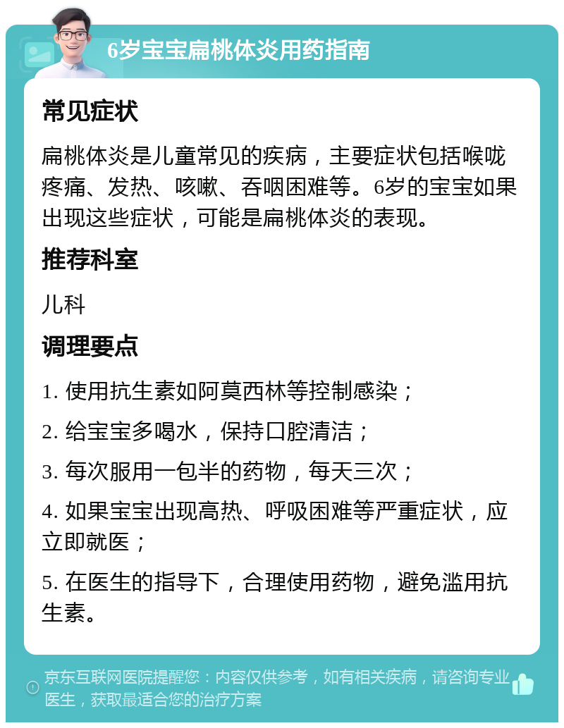 6岁宝宝扁桃体炎用药指南 常见症状 扁桃体炎是儿童常见的疾病，主要症状包括喉咙疼痛、发热、咳嗽、吞咽困难等。6岁的宝宝如果出现这些症状，可能是扁桃体炎的表现。 推荐科室 儿科 调理要点 1. 使用抗生素如阿莫西林等控制感染； 2. 给宝宝多喝水，保持口腔清洁； 3. 每次服用一包半的药物，每天三次； 4. 如果宝宝出现高热、呼吸困难等严重症状，应立即就医； 5. 在医生的指导下，合理使用药物，避免滥用抗生素。