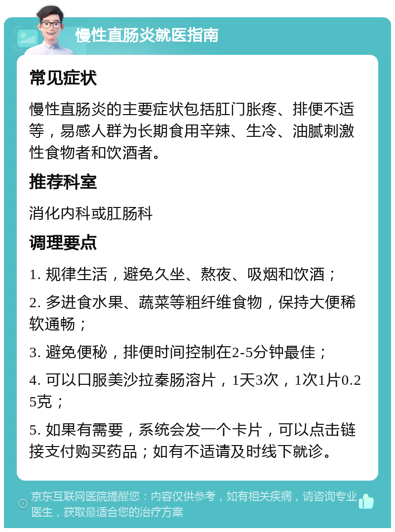 慢性直肠炎就医指南 常见症状 慢性直肠炎的主要症状包括肛门胀疼、排便不适等，易感人群为长期食用辛辣、生冷、油腻刺激性食物者和饮酒者。 推荐科室 消化内科或肛肠科 调理要点 1. 规律生活，避免久坐、熬夜、吸烟和饮酒； 2. 多进食水果、蔬菜等粗纤维食物，保持大便稀软通畅； 3. 避免便秘，排便时间控制在2-5分钟最佳； 4. 可以口服美沙拉秦肠溶片，1天3次，1次1片0.25克； 5. 如果有需要，系统会发一个卡片，可以点击链接支付购买药品；如有不适请及时线下就诊。