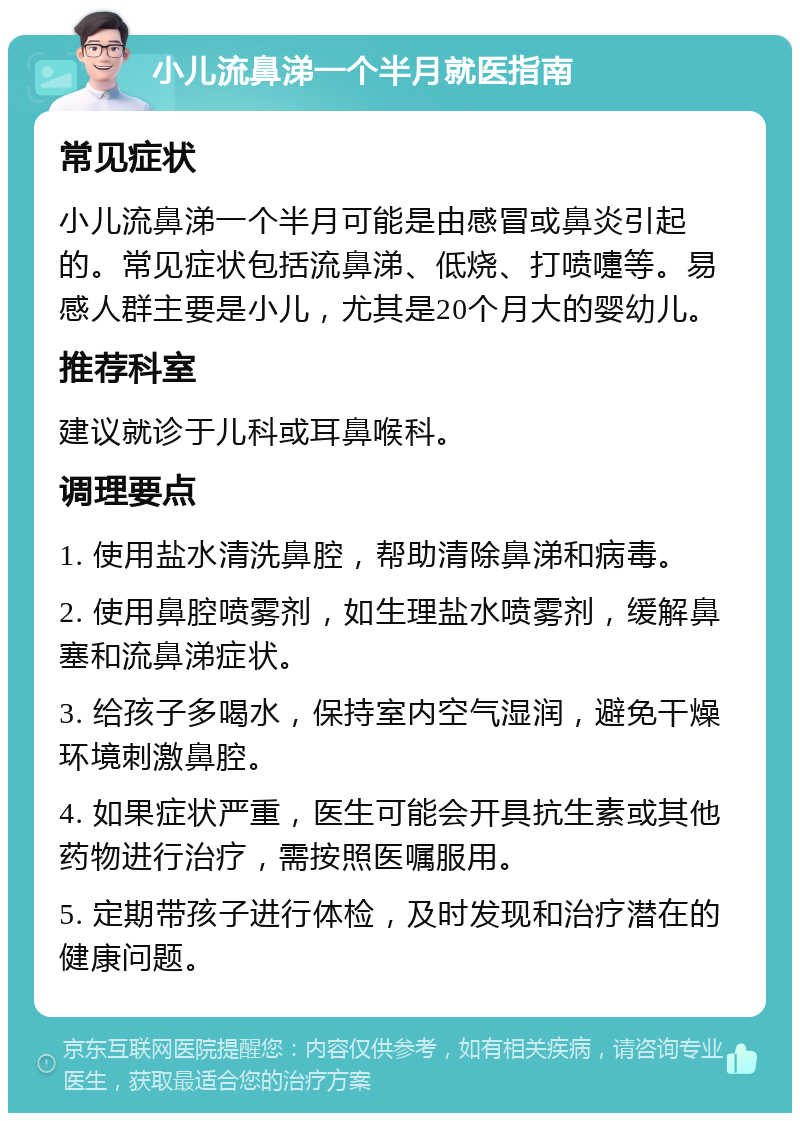 小儿流鼻涕一个半月就医指南 常见症状 小儿流鼻涕一个半月可能是由感冒或鼻炎引起的。常见症状包括流鼻涕、低烧、打喷嚏等。易感人群主要是小儿，尤其是20个月大的婴幼儿。 推荐科室 建议就诊于儿科或耳鼻喉科。 调理要点 1. 使用盐水清洗鼻腔，帮助清除鼻涕和病毒。 2. 使用鼻腔喷雾剂，如生理盐水喷雾剂，缓解鼻塞和流鼻涕症状。 3. 给孩子多喝水，保持室内空气湿润，避免干燥环境刺激鼻腔。 4. 如果症状严重，医生可能会开具抗生素或其他药物进行治疗，需按照医嘱服用。 5. 定期带孩子进行体检，及时发现和治疗潜在的健康问题。