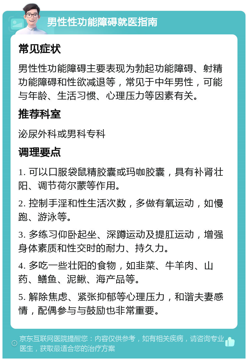 男性性功能障碍就医指南 常见症状 男性性功能障碍主要表现为勃起功能障碍、射精功能障碍和性欲减退等，常见于中年男性，可能与年龄、生活习惯、心理压力等因素有关。 推荐科室 泌尿外科或男科专科 调理要点 1. 可以口服袋鼠精胶囊或玛咖胶囊，具有补肾壮阳、调节荷尔蒙等作用。 2. 控制手淫和性生活次数，多做有氧运动，如慢跑、游泳等。 3. 多练习仰卧起坐、深蹲运动及提肛运动，增强身体素质和性交时的耐力、持久力。 4. 多吃一些壮阳的食物，如韭菜、牛羊肉、山药、鳝鱼、泥鳅、海产品等。 5. 解除焦虑、紧张抑郁等心理压力，和谐夫妻感情，配偶参与与鼓励也非常重要。