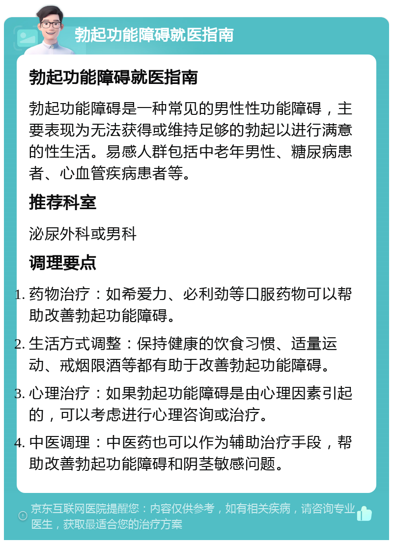 勃起功能障碍就医指南 勃起功能障碍就医指南 勃起功能障碍是一种常见的男性性功能障碍，主要表现为无法获得或维持足够的勃起以进行满意的性生活。易感人群包括中老年男性、糖尿病患者、心血管疾病患者等。 推荐科室 泌尿外科或男科 调理要点 药物治疗：如希爱力、必利劲等口服药物可以帮助改善勃起功能障碍。 生活方式调整：保持健康的饮食习惯、适量运动、戒烟限酒等都有助于改善勃起功能障碍。 心理治疗：如果勃起功能障碍是由心理因素引起的，可以考虑进行心理咨询或治疗。 中医调理：中医药也可以作为辅助治疗手段，帮助改善勃起功能障碍和阴茎敏感问题。