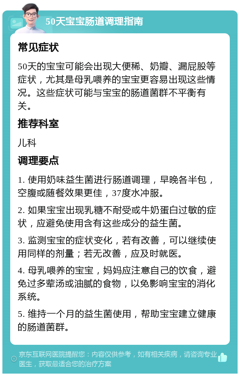 50天宝宝肠道调理指南 常见症状 50天的宝宝可能会出现大便稀、奶瓣、漏屁股等症状，尤其是母乳喂养的宝宝更容易出现这些情况。这些症状可能与宝宝的肠道菌群不平衡有关。 推荐科室 儿科 调理要点 1. 使用奶味益生菌进行肠道调理，早晚各半包，空腹或随餐效果更佳，37度水冲服。 2. 如果宝宝出现乳糖不耐受或牛奶蛋白过敏的症状，应避免使用含有这些成分的益生菌。 3. 监测宝宝的症状变化，若有改善，可以继续使用同样的剂量；若无改善，应及时就医。 4. 母乳喂养的宝宝，妈妈应注意自己的饮食，避免过多荤汤或油腻的食物，以免影响宝宝的消化系统。 5. 维持一个月的益生菌使用，帮助宝宝建立健康的肠道菌群。