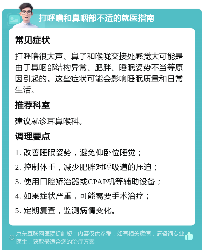 打呼噜和鼻咽部不适的就医指南 常见症状 打呼噜很大声、鼻子和喉咙交接处感觉大可能是由于鼻咽部结构异常、肥胖、睡眠姿势不当等原因引起的。这些症状可能会影响睡眠质量和日常生活。 推荐科室 建议就诊耳鼻喉科。 调理要点 1. 改善睡眠姿势，避免仰卧位睡觉； 2. 控制体重，减少肥胖对呼吸道的压迫； 3. 使用口腔矫治器或CPAP机等辅助设备； 4. 如果症状严重，可能需要手术治疗； 5. 定期复查，监测病情变化。