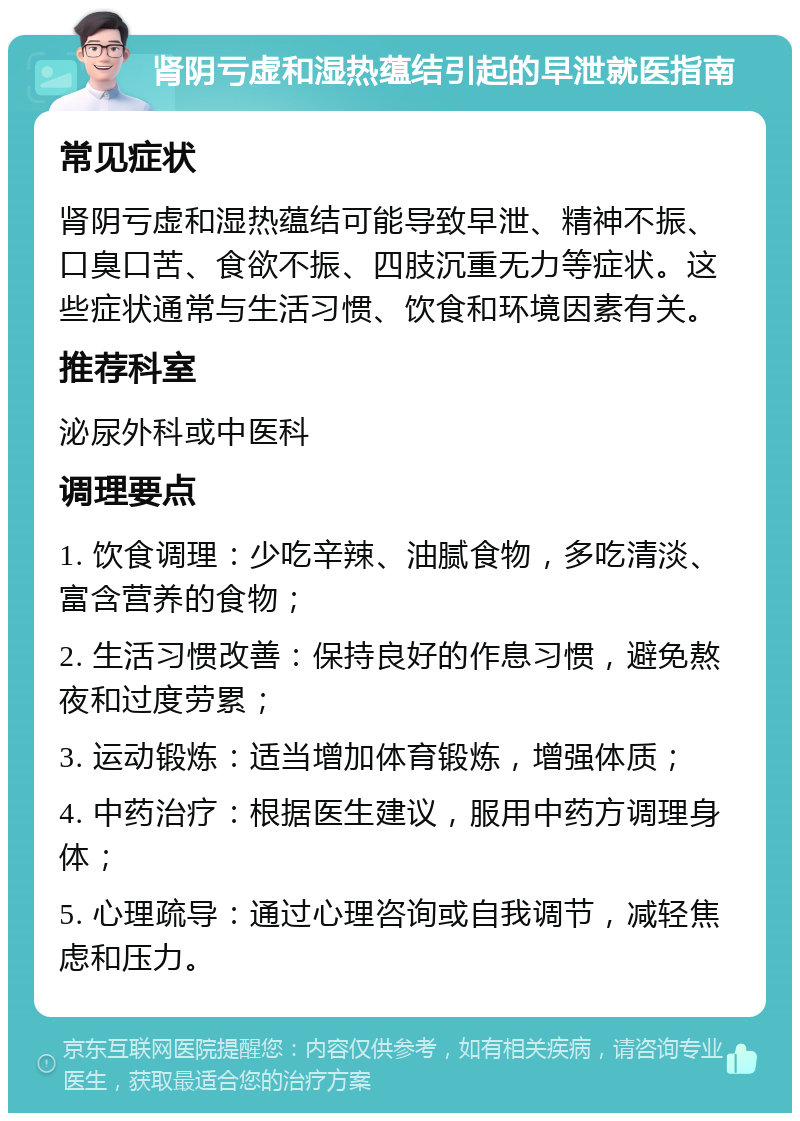 肾阴亏虚和湿热蕴结引起的早泄就医指南 常见症状 肾阴亏虚和湿热蕴结可能导致早泄、精神不振、口臭口苦、食欲不振、四肢沉重无力等症状。这些症状通常与生活习惯、饮食和环境因素有关。 推荐科室 泌尿外科或中医科 调理要点 1. 饮食调理：少吃辛辣、油腻食物，多吃清淡、富含营养的食物； 2. 生活习惯改善：保持良好的作息习惯，避免熬夜和过度劳累； 3. 运动锻炼：适当增加体育锻炼，增强体质； 4. 中药治疗：根据医生建议，服用中药方调理身体； 5. 心理疏导：通过心理咨询或自我调节，减轻焦虑和压力。