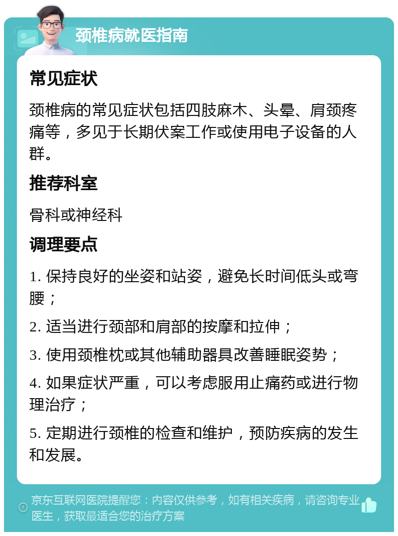 颈椎病就医指南 常见症状 颈椎病的常见症状包括四肢麻木、头晕、肩颈疼痛等，多见于长期伏案工作或使用电子设备的人群。 推荐科室 骨科或神经科 调理要点 1. 保持良好的坐姿和站姿，避免长时间低头或弯腰； 2. 适当进行颈部和肩部的按摩和拉伸； 3. 使用颈椎枕或其他辅助器具改善睡眠姿势； 4. 如果症状严重，可以考虑服用止痛药或进行物理治疗； 5. 定期进行颈椎的检查和维护，预防疾病的发生和发展。