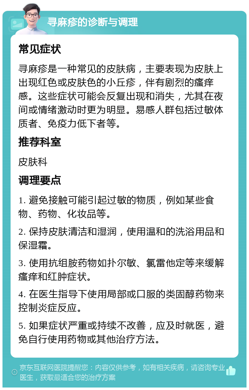 寻麻疹的诊断与调理 常见症状 寻麻疹是一种常见的皮肤病，主要表现为皮肤上出现红色或皮肤色的小丘疹，伴有剧烈的瘙痒感。这些症状可能会反复出现和消失，尤其在夜间或情绪激动时更为明显。易感人群包括过敏体质者、免疫力低下者等。 推荐科室 皮肤科 调理要点 1. 避免接触可能引起过敏的物质，例如某些食物、药物、化妆品等。 2. 保持皮肤清洁和湿润，使用温和的洗浴用品和保湿霜。 3. 使用抗组胺药物如扑尔敏、氯雷他定等来缓解瘙痒和红肿症状。 4. 在医生指导下使用局部或口服的类固醇药物来控制炎症反应。 5. 如果症状严重或持续不改善，应及时就医，避免自行使用药物或其他治疗方法。