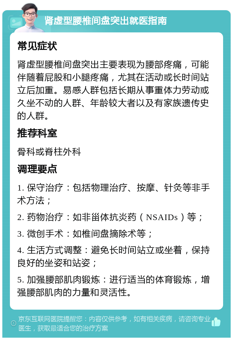 肾虚型腰椎间盘突出就医指南 常见症状 肾虚型腰椎间盘突出主要表现为腰部疼痛，可能伴随着屁股和小腿疼痛，尤其在活动或长时间站立后加重。易感人群包括长期从事重体力劳动或久坐不动的人群、年龄较大者以及有家族遗传史的人群。 推荐科室 骨科或脊柱外科 调理要点 1. 保守治疗：包括物理治疗、按摩、针灸等非手术方法； 2. 药物治疗：如非甾体抗炎药（NSAIDs）等； 3. 微创手术：如椎间盘摘除术等； 4. 生活方式调整：避免长时间站立或坐着，保持良好的坐姿和站姿； 5. 加强腰部肌肉锻炼：进行适当的体育锻炼，增强腰部肌肉的力量和灵活性。