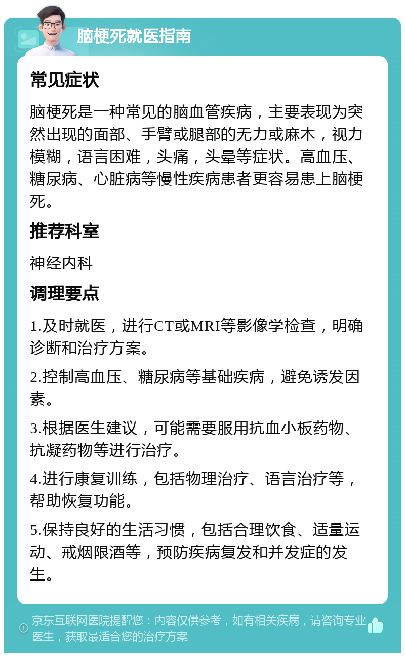 脑梗死就医指南 常见症状 脑梗死是一种常见的脑血管疾病，主要表现为突然出现的面部、手臂或腿部的无力或麻木，视力模糊，语言困难，头痛，头晕等症状。高血压、糖尿病、心脏病等慢性疾病患者更容易患上脑梗死。 推荐科室 神经内科 调理要点 1.及时就医，进行CT或MRI等影像学检查，明确诊断和治疗方案。 2.控制高血压、糖尿病等基础疾病，避免诱发因素。 3.根据医生建议，可能需要服用抗血小板药物、抗凝药物等进行治疗。 4.进行康复训练，包括物理治疗、语言治疗等，帮助恢复功能。 5.保持良好的生活习惯，包括合理饮食、适量运动、戒烟限酒等，预防疾病复发和并发症的发生。