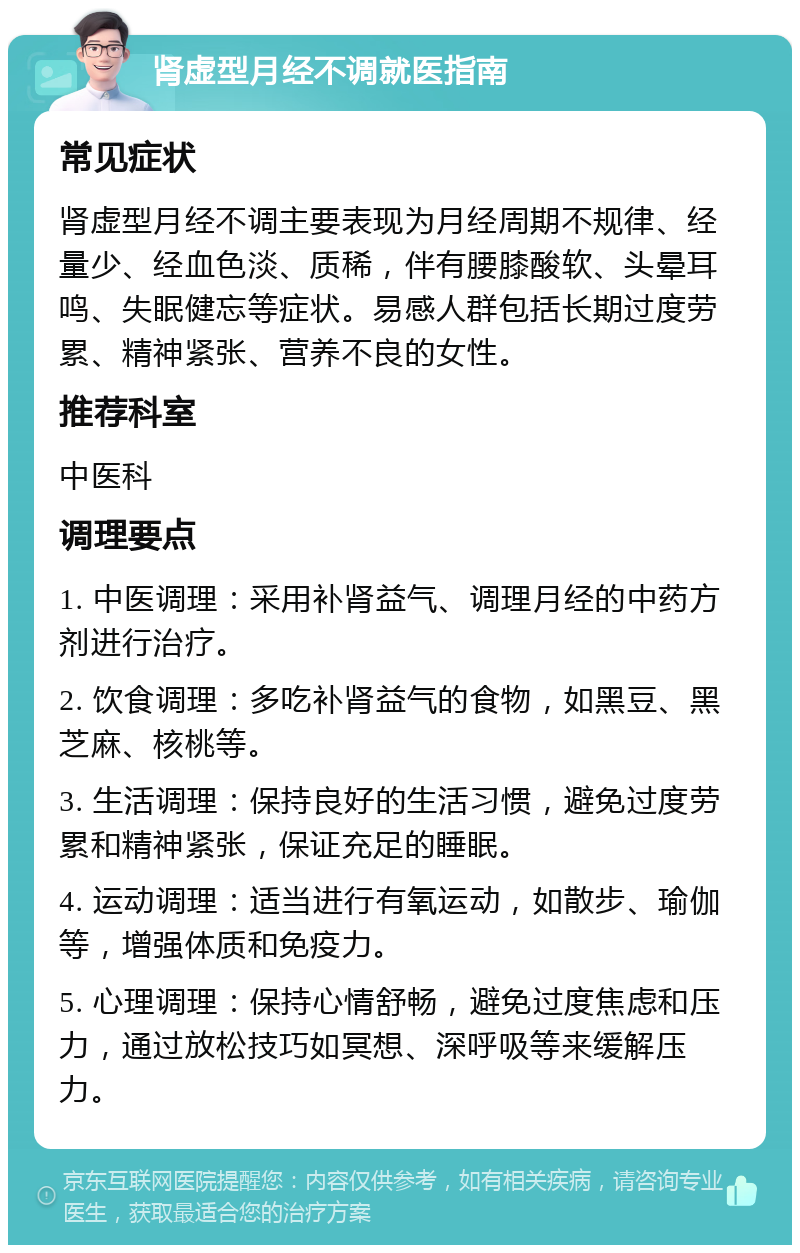 肾虚型月经不调就医指南 常见症状 肾虚型月经不调主要表现为月经周期不规律、经量少、经血色淡、质稀，伴有腰膝酸软、头晕耳鸣、失眠健忘等症状。易感人群包括长期过度劳累、精神紧张、营养不良的女性。 推荐科室 中医科 调理要点 1. 中医调理：采用补肾益气、调理月经的中药方剂进行治疗。 2. 饮食调理：多吃补肾益气的食物，如黑豆、黑芝麻、核桃等。 3. 生活调理：保持良好的生活习惯，避免过度劳累和精神紧张，保证充足的睡眠。 4. 运动调理：适当进行有氧运动，如散步、瑜伽等，增强体质和免疫力。 5. 心理调理：保持心情舒畅，避免过度焦虑和压力，通过放松技巧如冥想、深呼吸等来缓解压力。