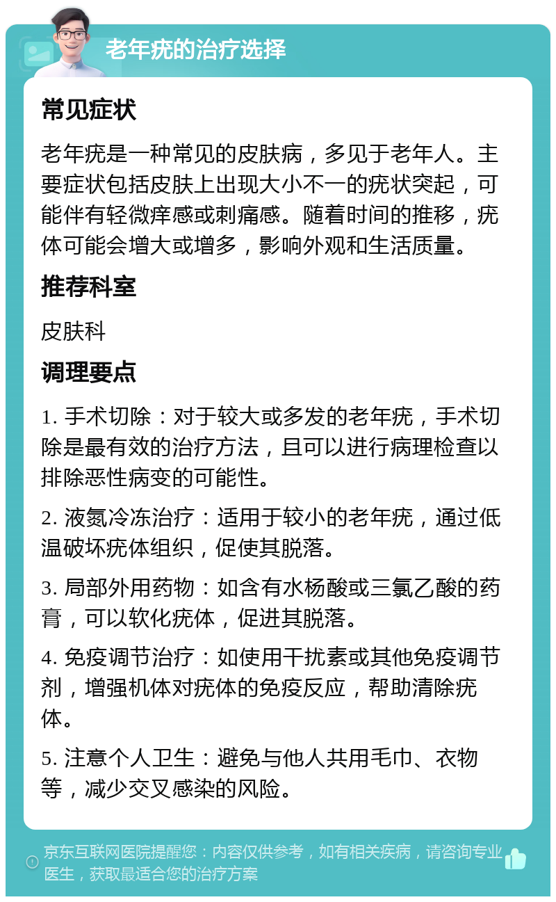 老年疣的治疗选择 常见症状 老年疣是一种常见的皮肤病，多见于老年人。主要症状包括皮肤上出现大小不一的疣状突起，可能伴有轻微痒感或刺痛感。随着时间的推移，疣体可能会增大或增多，影响外观和生活质量。 推荐科室 皮肤科 调理要点 1. 手术切除：对于较大或多发的老年疣，手术切除是最有效的治疗方法，且可以进行病理检查以排除恶性病变的可能性。 2. 液氮冷冻治疗：适用于较小的老年疣，通过低温破坏疣体组织，促使其脱落。 3. 局部外用药物：如含有水杨酸或三氯乙酸的药膏，可以软化疣体，促进其脱落。 4. 免疫调节治疗：如使用干扰素或其他免疫调节剂，增强机体对疣体的免疫反应，帮助清除疣体。 5. 注意个人卫生：避免与他人共用毛巾、衣物等，减少交叉感染的风险。